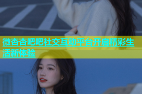 微杏杏吧吧社交互动平台开启精彩生活新体验