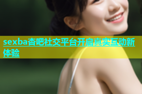 sexba杏吧社交平台开启真实互动新体验