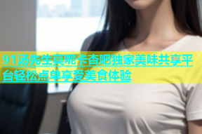 91汤先生莫呢卡杏吧独家美味共享平台轻松点单享受美食体验