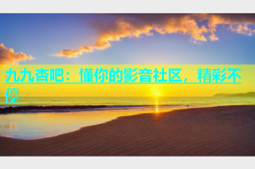 九九杏吧：懂你的影音社区，精彩不停