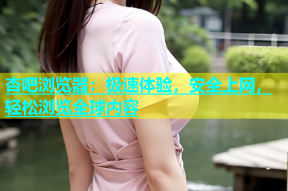 杏吧浏览器：极速体验，安全上网，轻松浏览全球内容