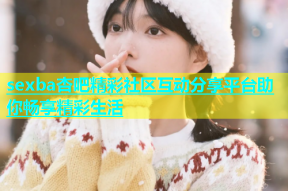 sexba杏吧精彩社区互动分享平台助你畅享精彩生活