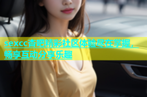 sexcc杏吧精彩社区体验尽在掌握，畅享互动分享乐趣