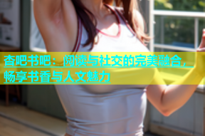 杏吧书吧：阅读与社交的完美融合，畅享书香与人文魅力