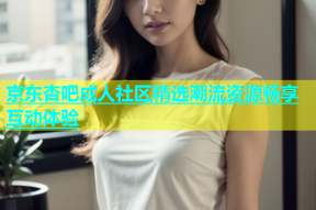 京东杏吧成人社区精选潮流资源畅享互动体验