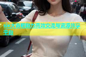 six大杏吧助力高效交流与资源共享平台