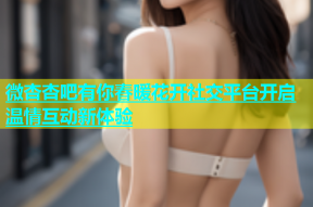 微杏杏吧有你春暖花开社交平台开启温情互动新体验