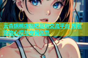 云杏旗舰店贴吧互动交流平台 探索购物心得与专属优惠
