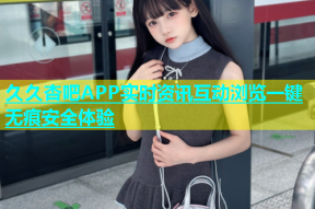 久久杏吧APP实时资讯互动浏览一键无痕安全体验