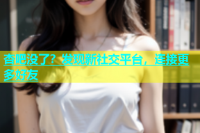 杏吧没了？发现新社交平台，连接更多好友