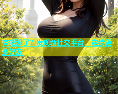 杏吧没了？发现新社交平台，连接更多好友  第2张