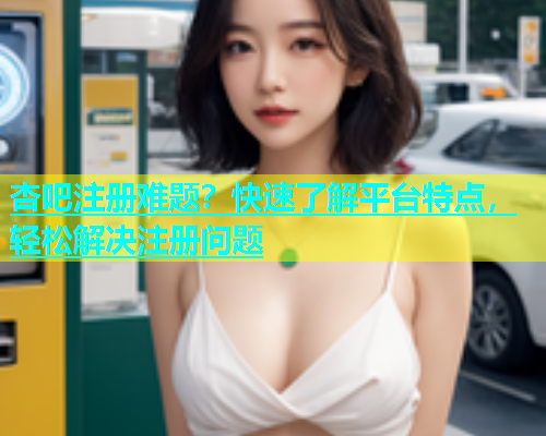 杏吧注册难题？快速了解平台特点，轻松解决注册问题  第1张