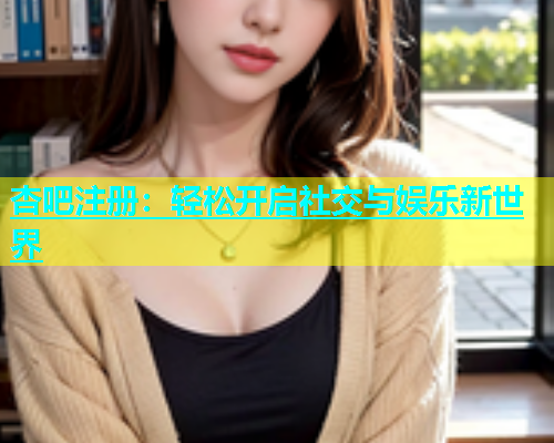 杏吧注册：轻松开启社交与娱乐新世界  第1张