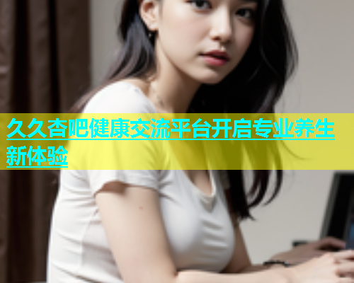 久久杏吧健康交流平台开启专业养生新体验  第1张
