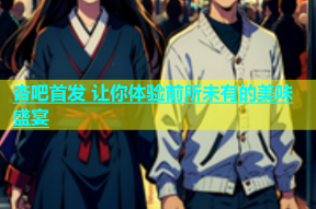 杏吧首发 让你体验前所未有的美味盛宴