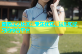 杏吧成人社区：专注社交、娱乐和学习的综合平台