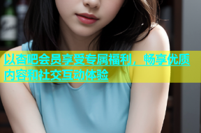 以杏吧会员享受专属福利，畅享优质内容和社交互动体验