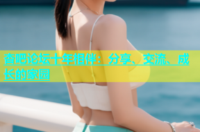 杏吧论坛十年相伴：分享、交流、成长的家园