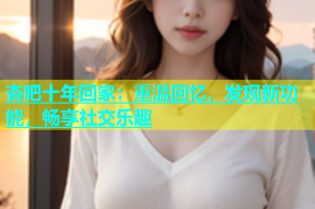 杏吧十年回家：重温回忆，发现新功能，畅享社交乐趣
