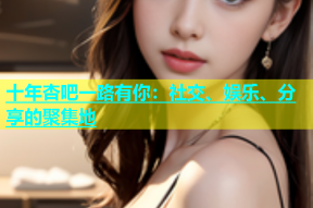 十年杏吧一路有你：社交、娱乐、分享的聚集地
