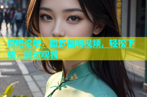 杏吧论坛：超多福利视频，轻松下载，随时观看