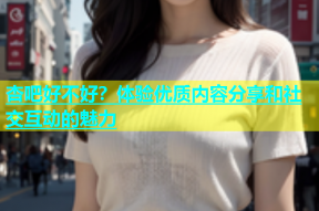 杏吧好不好？体验优质内容分享和社交互动的魅力