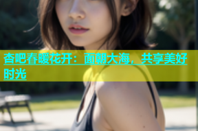 杏吧春暖花开：面朝大海，共享美好时光