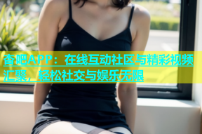 杏吧APP：在线互动社区与精彩视频汇聚，轻松社交与娱乐无限