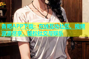 杏吧APP下载：在线互动社区，视频资源尽享，轻松社交与娱乐