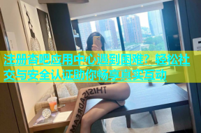 注册杏吧应用中心遇到困难？轻松社交与安全认证助你畅享真实互动