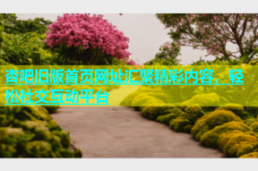 杏吧旧版首页网址汇聚精彩内容，轻松社交互动平台