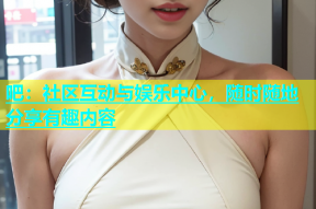 吧：社区互动与娱乐中心，随时随地分享有趣内容