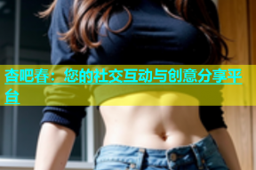 杏吧春：您的社交互动与创意分享平台