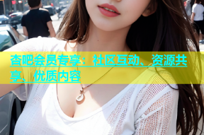杏吧会员专享：社区互动、资源共享、优质内容