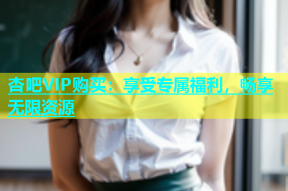 杏吧VIP购买：享受专属福利，畅享无限资源
