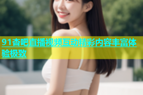 91杏吧直播视频互动精彩内容丰富体验极致