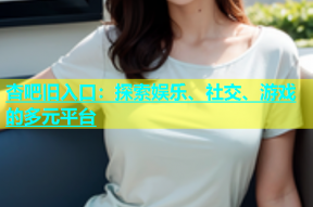 杏吧旧入口：探索娱乐、社交、游戏的多元平台