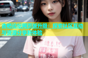 杏吧论坛网页版升级：探索社区互动与资源分享新体验