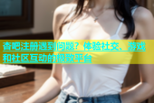杏吧注册遇到问题？体验社交、游戏和社区互动的极致平台