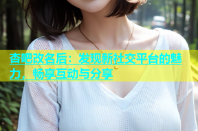 杏吧改名后：发现新社交平台的魅力，畅享互动与分享