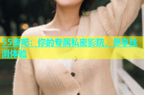 55杏吧：你的专属私密影院，尽享丝滑体验