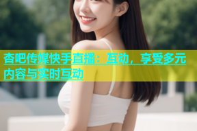 杏吧传媒快手直播：互动，享受多元内容与实时互动