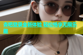 杏吧登录全新体验 轻松畅享无限乐趣