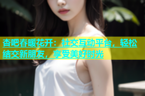 杏吧春暖花开：社交互动平台，轻松结交新朋友，享受美好时光
