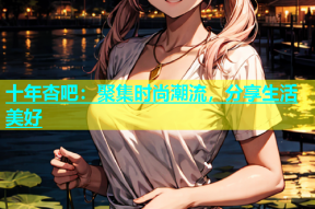 十年杏吧：聚集时尚潮流，分享生活美好