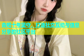 杏吧十年坚守，打造社交互动与信息分享的社区平台