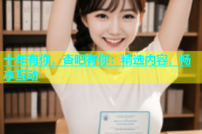 十年有你，杏吧有你：精选内容，畅享互动