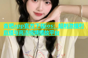 杏吧app官方下载ios：超刺激福利直播与高清视频播放平台