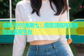 杏吧3000鬼脚七：极致游戏体验与社交互动平台