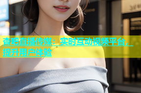 杏吧直播传媒：实时互动视频平台，提升用户体验